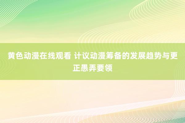 黄色动漫在线观看 计议动漫筹备的发展趋势与更正愚弄要领