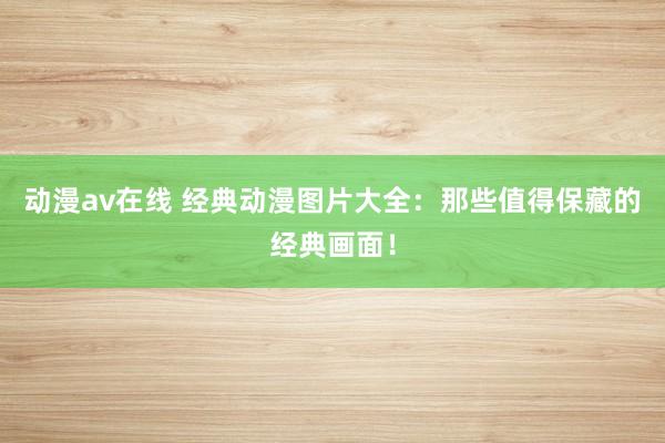 动漫av在线 经典动漫图片大全：那些值得保藏的经典画面！