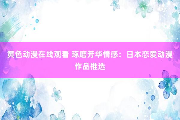 黄色动漫在线观看 琢磨芳华情感：日本恋爱动漫作品推选