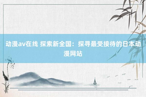 动漫av在线 探索新全国：探寻最受接待的日本动漫网站