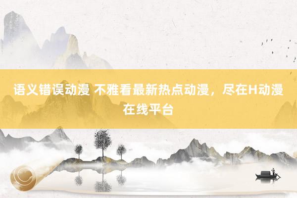 语义错误动漫 不雅看最新热点动漫，尽在H动漫在线平台