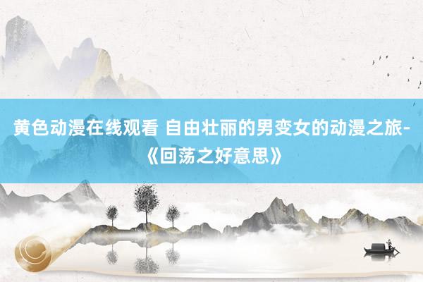 黄色动漫在线观看 自由壮丽的男变女的动漫之旅-《回荡之好意思》