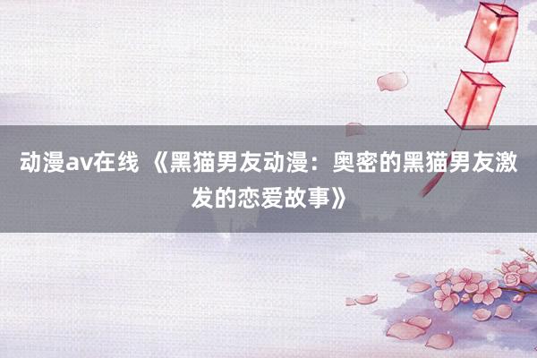 动漫av在线 《黑猫男友动漫：奥密的黑猫男友激发的恋爱故事》