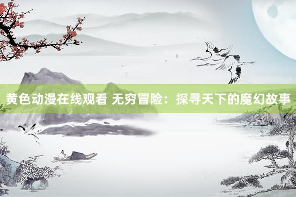 黄色动漫在线观看 无穷冒险：探寻天下的魔幻故事