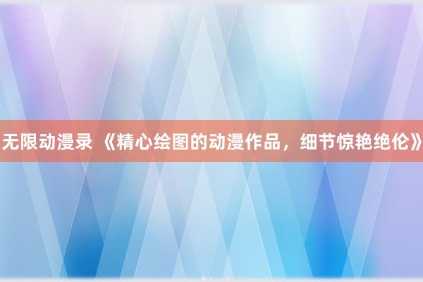 无限动漫录 《精心绘图的动漫作品，细节惊艳绝伦》