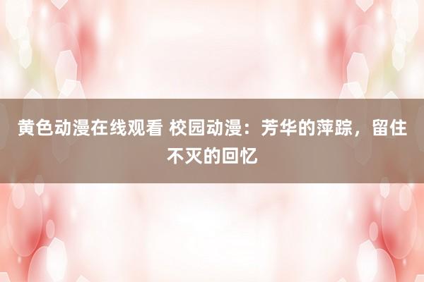 黄色动漫在线观看 校园动漫：芳华的萍踪，留住不灭的回忆