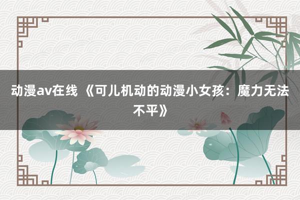 动漫av在线 《可儿机动的动漫小女孩：魔力无法不平》