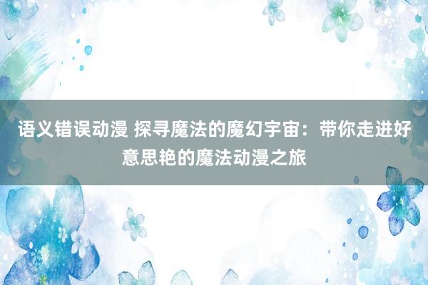 语义错误动漫 探寻魔法的魔幻宇宙：带你走进好意思艳的魔法动漫之旅