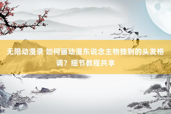 无限动漫录 如何画动漫东说念主物独到的头发格调？细节教程共享