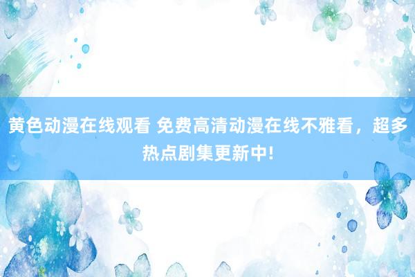 黄色动漫在线观看 免费高清动漫在线不雅看，超多热点剧集更新中!