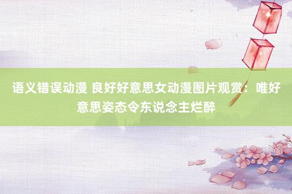 语义错误动漫 良好好意思女动漫图片观赏：唯好意思姿态令东说念主烂醉