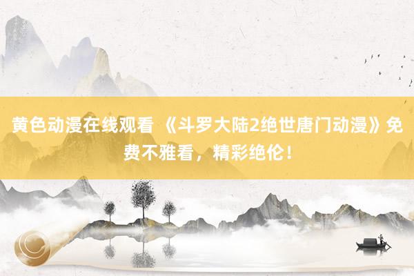黄色动漫在线观看 《斗罗大陆2绝世唐门动漫》免费不雅看，精彩绝伦！