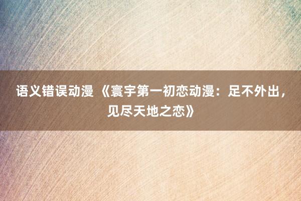 语义错误动漫 《寰宇第一初恋动漫：足不外出，见尽天地之恋》
