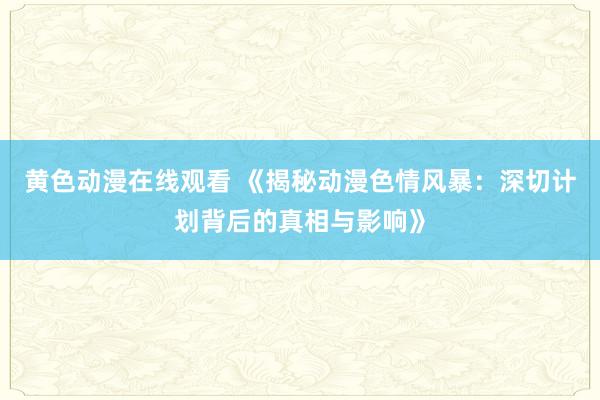 黄色动漫在线观看 《揭秘动漫色情风暴：深切计划背后的真相与影响》