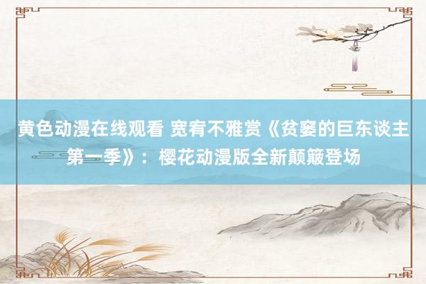 黄色动漫在线观看 宽宥不雅赏《贫窭的巨东谈主第一季》：樱花动漫版全新颠簸登场