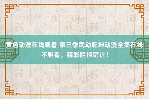 黄色动漫在线观看 第三季武动乾坤动漫全集在线不雅看，精彩阻挡错过！