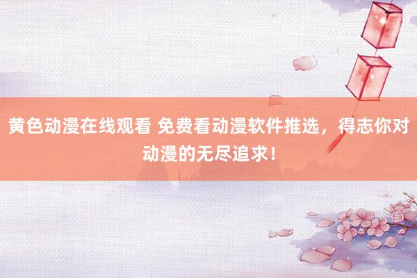 黄色动漫在线观看 免费看动漫软件推选，得志你对动漫的无尽追求！