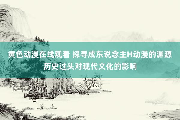 黄色动漫在线观看 探寻成东说念主H动漫的渊源历史过头对现代文化的影响