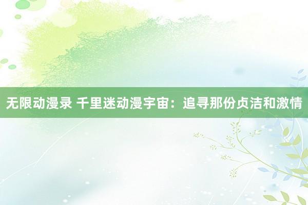 无限动漫录 千里迷动漫宇宙：追寻那份贞洁和激情