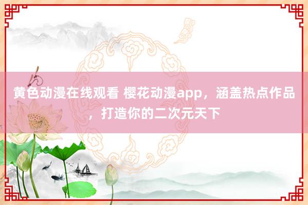 黄色动漫在线观看 樱花动漫app，涵盖热点作品，打造你的二次元天下