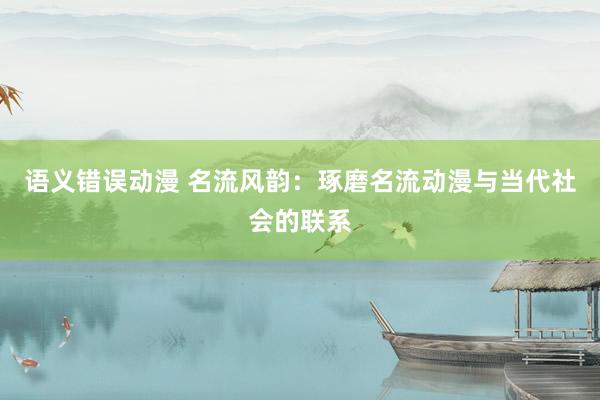 语义错误动漫 名流风韵：琢磨名流动漫与当代社会的联系