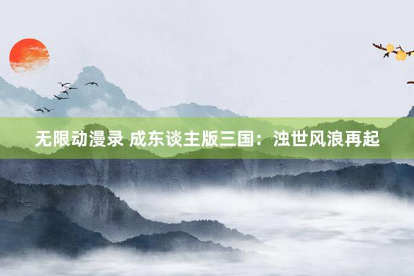 无限动漫录 成东谈主版三国：浊世风浪再起