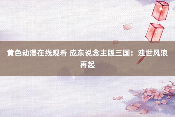 黄色动漫在线观看 成东说念主版三国：浊世风浪再起