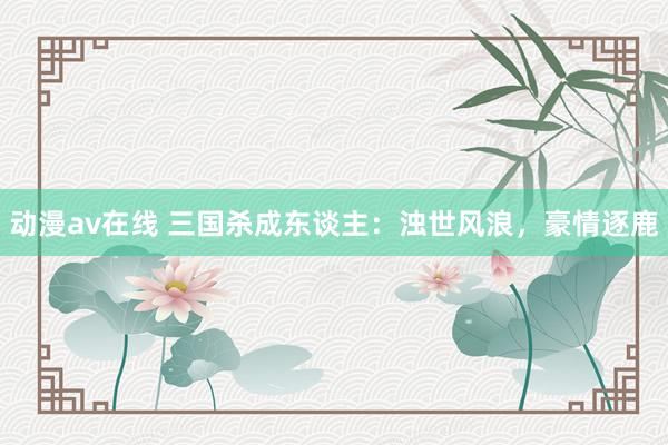 动漫av在线 三国杀成东谈主：浊世风浪，豪情逐鹿