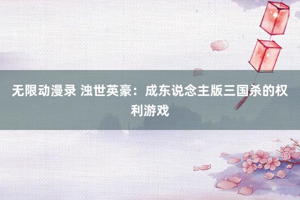 无限动漫录 浊世英豪：成东说念主版三国杀的权利游戏