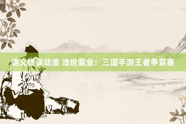 语义错误动漫 浊世霸业：三国手游王者争霸赛