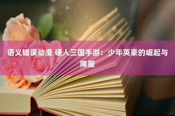 语义错误动漫 硬人三国手游：少年英豪的崛起与降服
