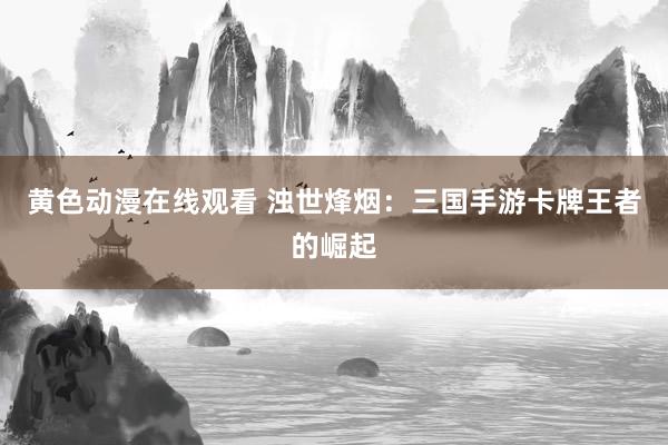 黄色动漫在线观看 浊世烽烟：三国手游卡牌王者的崛起