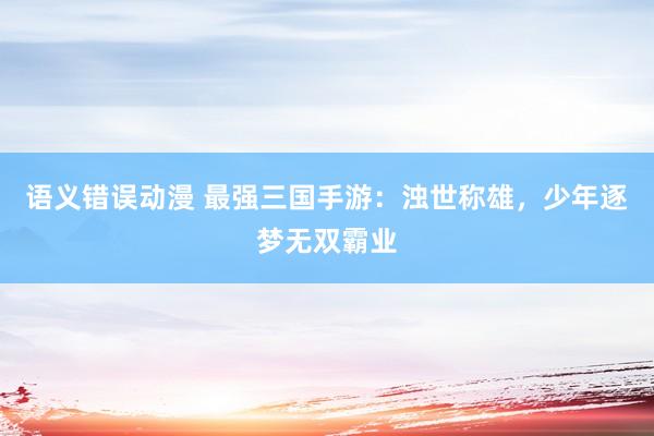 语义错误动漫 最强三国手游：浊世称雄，少年逐梦无双霸业