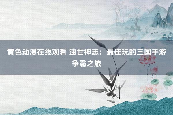黄色动漫在线观看 浊世神志：最佳玩的三国手游争霸之旅
