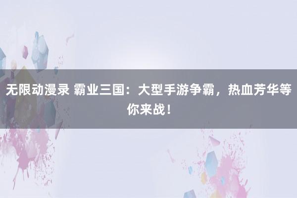 无限动漫录 霸业三国：大型手游争霸，热血芳华等你来战！