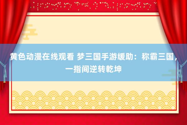 黄色动漫在线观看 梦三国手游缓助：称霸三国，一指间逆转乾坤