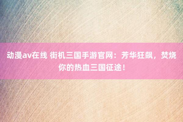 动漫av在线 街机三国手游官网：芳华狂飙，焚烧你的热血三国征途！