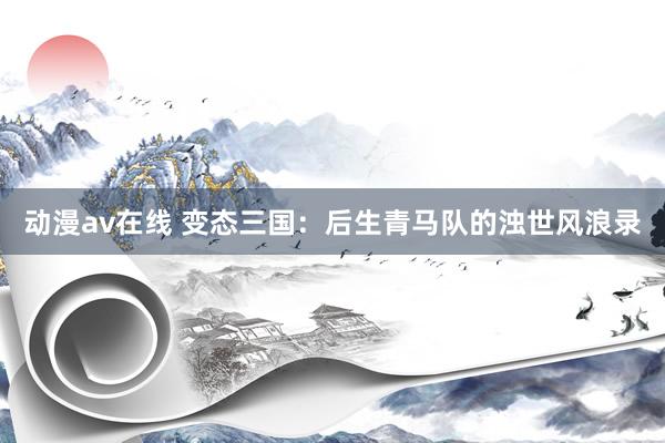 动漫av在线 变态三国：后生青马队的浊世风浪录