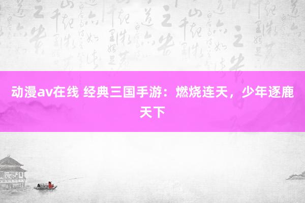 动漫av在线 经典三国手游：燃烧连天，少年逐鹿天下