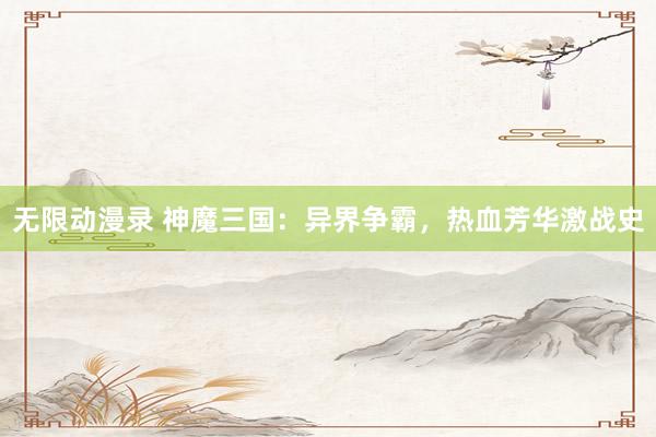 无限动漫录 神魔三国：异界争霸，热血芳华激战史