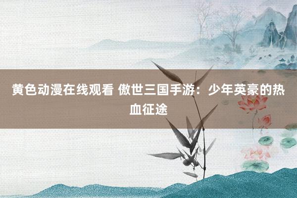 黄色动漫在线观看 傲世三国手游：少年英豪的热血征途