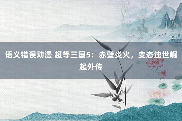 语义错误动漫 超等三国5：赤壁炎火，变态浊世崛起外传