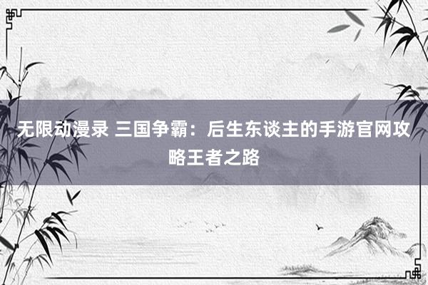 无限动漫录 三国争霸：后生东谈主的手游官网攻略王者之路
