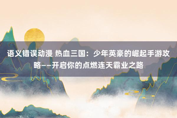语义错误动漫 热血三国：少年英豪的崛起手游攻略——开启你的点燃连天霸业之路