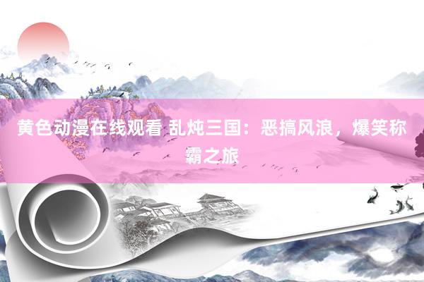 黄色动漫在线观看 乱炖三国：恶搞风浪，爆笑称霸之旅