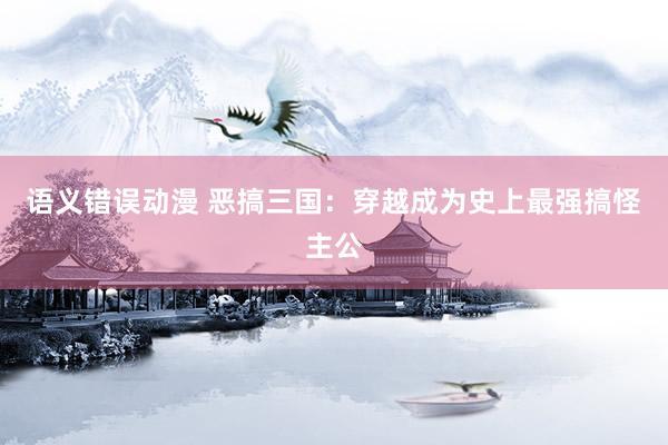 语义错误动漫 恶搞三国：穿越成为史上最强搞怪主公