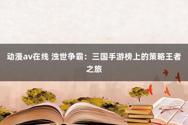 动漫av在线 浊世争霸：三国手游榜上的策略王者之旅