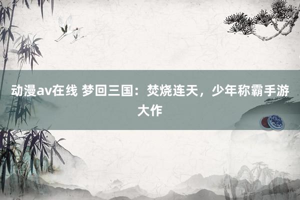 动漫av在线 梦回三国：焚烧连天，少年称霸手游大作