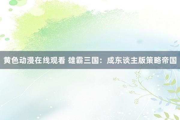 黄色动漫在线观看 雄霸三国：成东谈主版策略帝国
