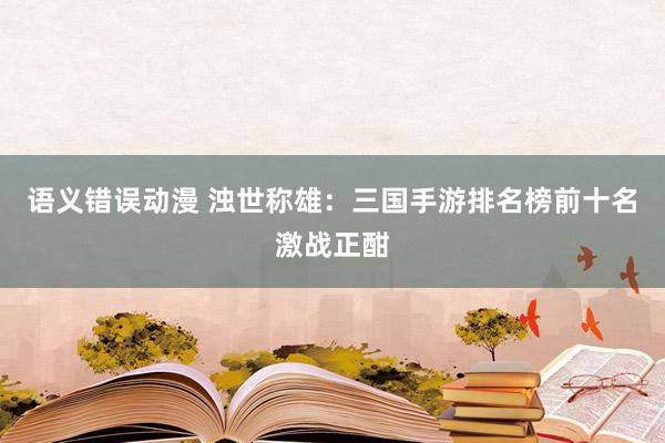 语义错误动漫 浊世称雄：三国手游排名榜前十名激战正酣
